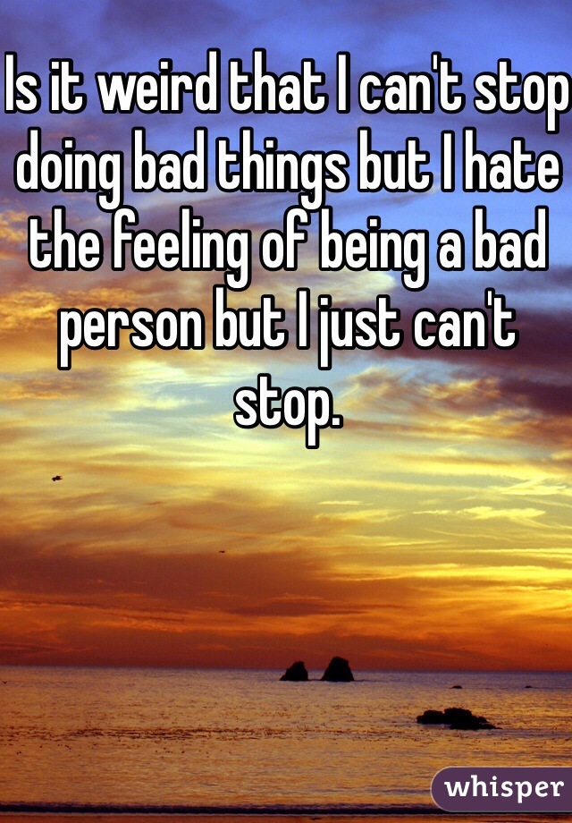 Is it weird that I can't stop doing bad things but I hate the feeling of being a bad person but I just can't stop.