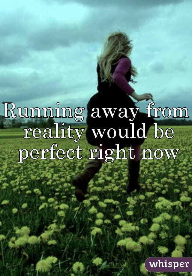 Running away from reality would be perfect right now