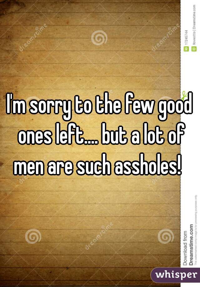 I'm sorry to the few good ones left.... but a lot of men are such assholes!  