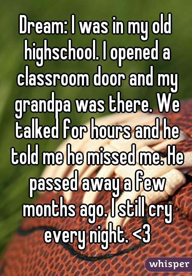 Dream: I was in my old highschool. I opened a classroom door and my grandpa was there. We talked for hours and he told me he missed me. He passed away a few months ago. I still cry every night. <3