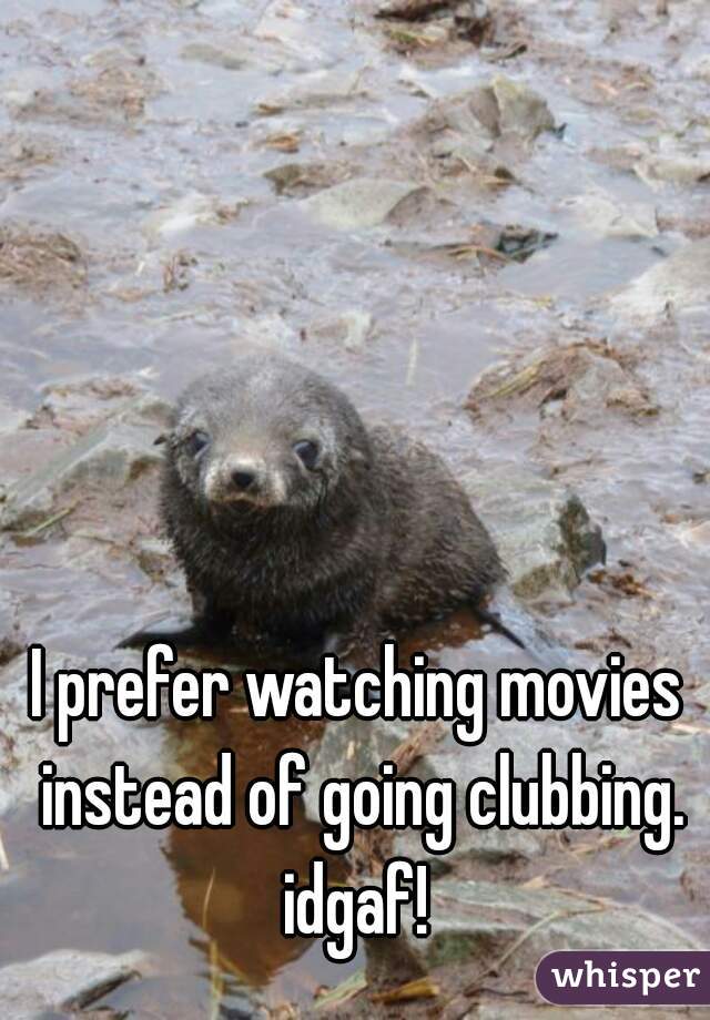 I prefer watching movies instead of going clubbing. idgaf! 