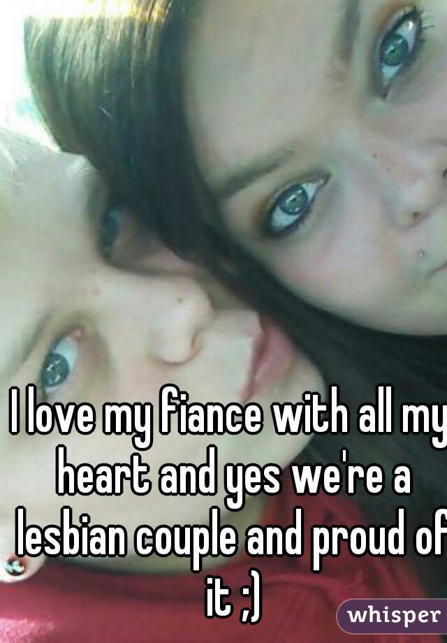
I love my fiance with all my heart and yes we're a lesbian couple and proud of it ;)