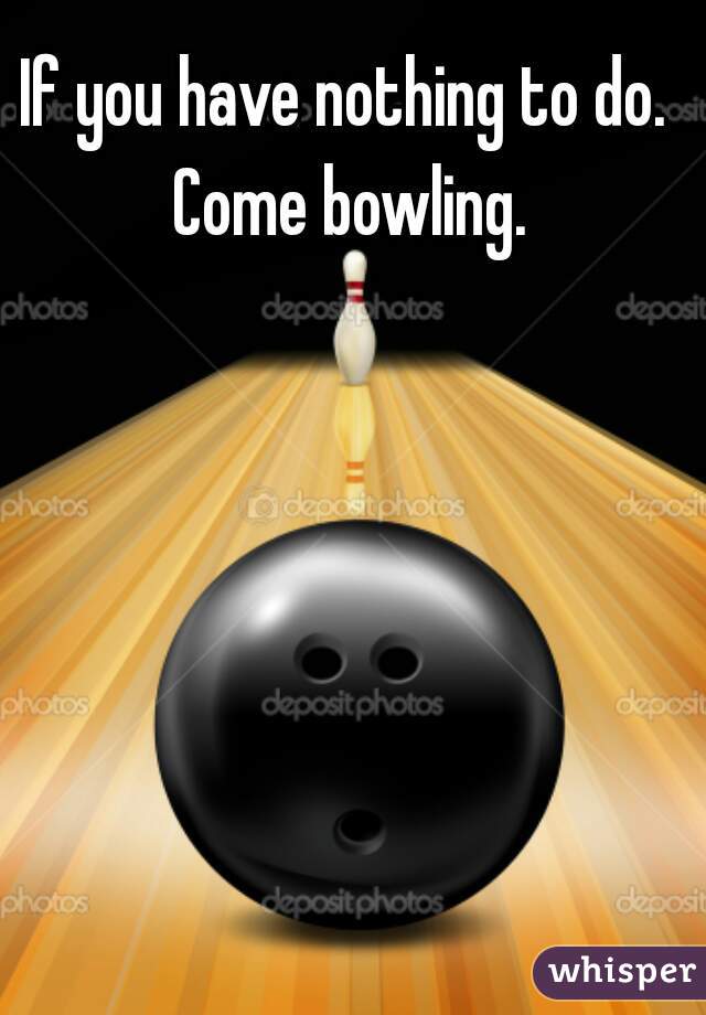 If you have nothing to do. Come bowling.