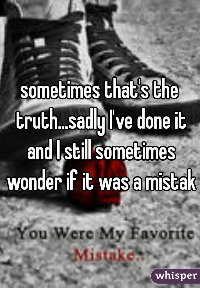 sometimes that's the truth...sadly I've done it and I still sometimes wonder if it was a mistake