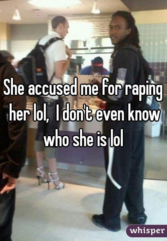 She accused me for raping her lol,  I don't even know who she is lol 

