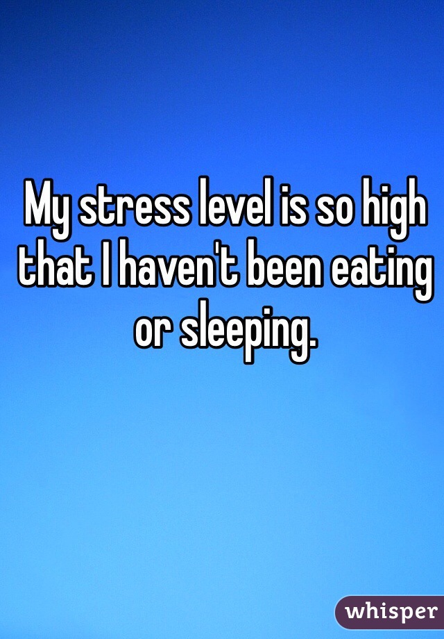 My stress level is so high that I haven't been eating or sleeping.