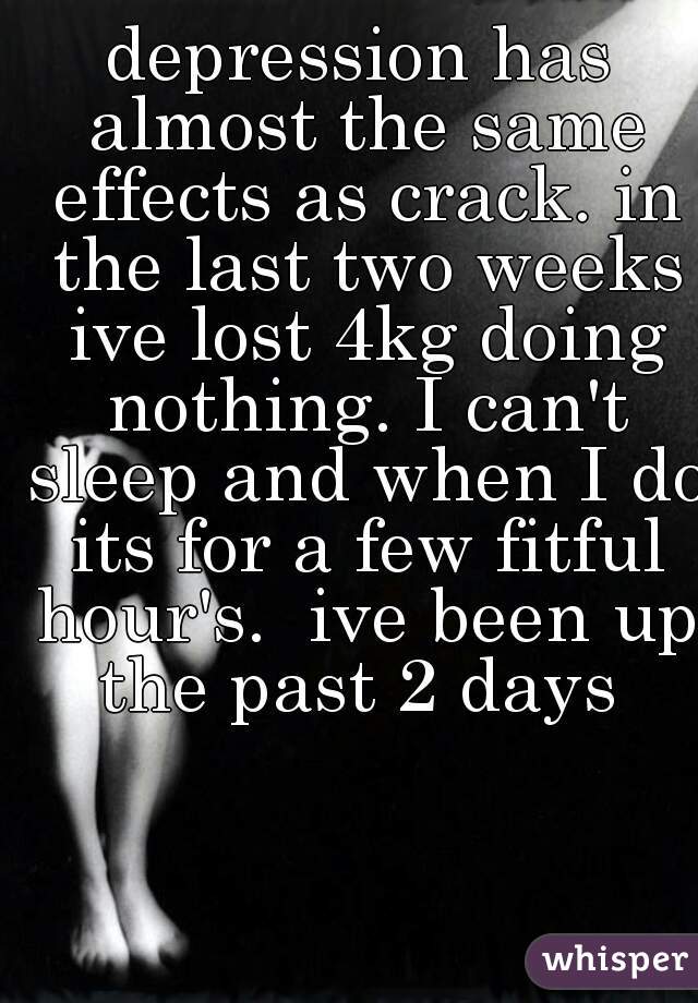 depression has almost the same effects as crack. in the last two weeks ive lost 4kg doing nothing. I can't sleep and when I do its for a few fitful hour's.  ive been up the past 2 days 