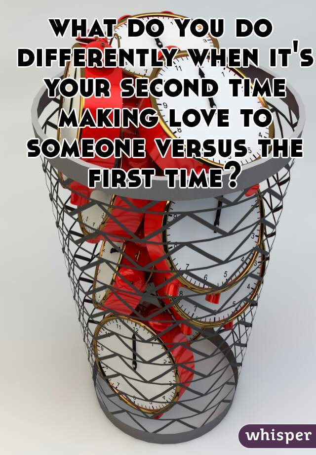 what do you do differently when it's your second time making love to someone versus the first time? 