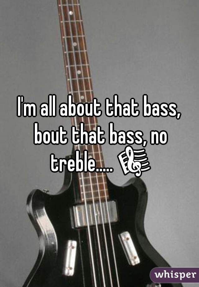 I'm all about that bass, bout that bass, no treble..... 🎼 
