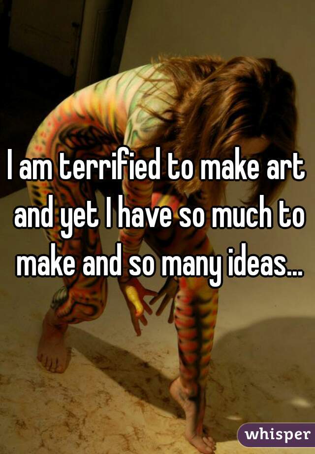 I am terrified to make art and yet I have so much to make and so many ideas...