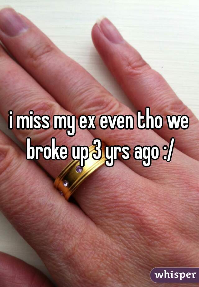 i miss my ex even tho we broke up 3 yrs ago :/