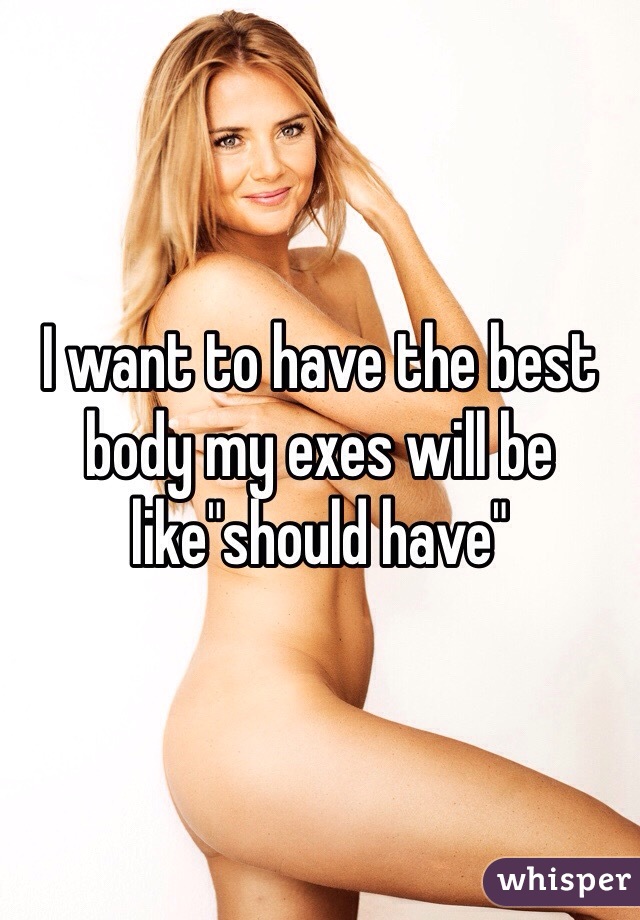 I want to have the best body my exes will be like"should have"
