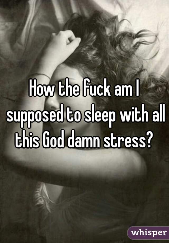 How the fuck am I supposed to sleep with all this God damn stress? 