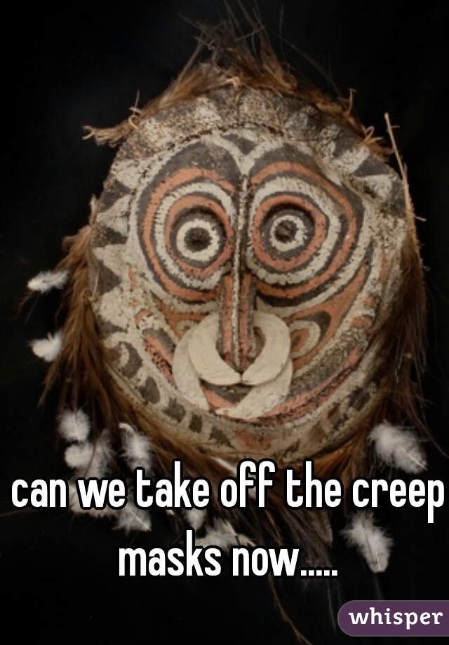 can we take off the creep masks now..... 