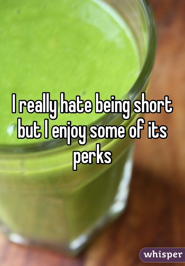 I really hate being short but I enjoy some of its perks