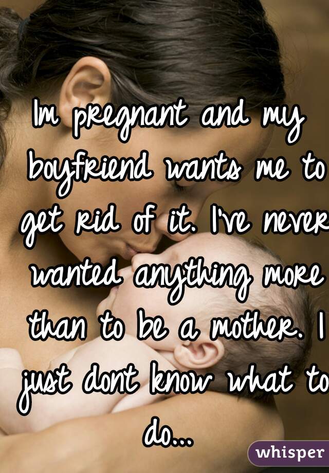 Im pregnant and my boyfriend wants me to get rid of it. I've never wanted anything more than to be a mother. I just dont know what to do... 