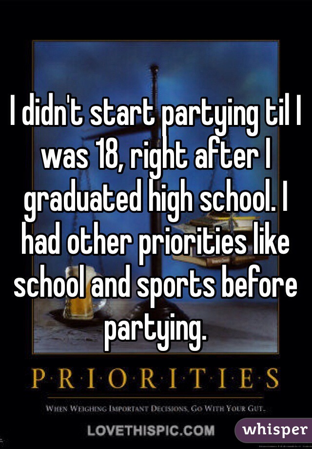 I didn't start partying til I was 18, right after I graduated high school. I had other priorities like school and sports before partying. 