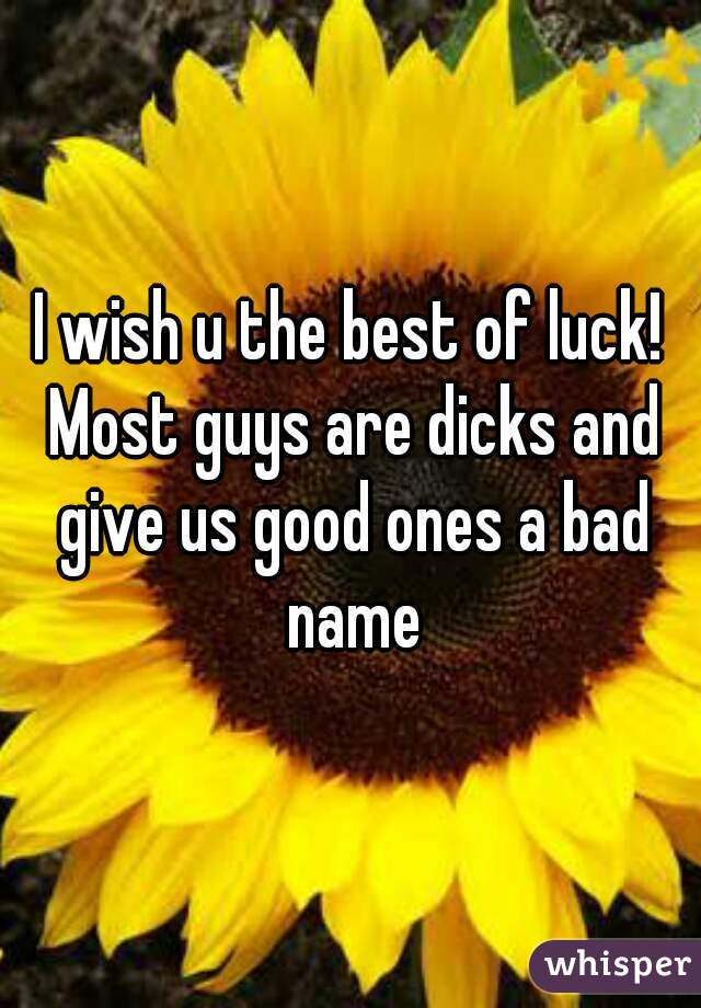 I wish u the best of luck! Most guys are dicks and give us good ones a bad name