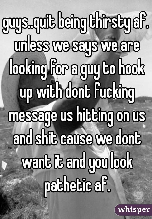 guys..quit being thirsty af. unless we says we are looking for a guy to hook up with dont fucking message us hitting on us and shit cause we dont want it and you look pathetic af.
