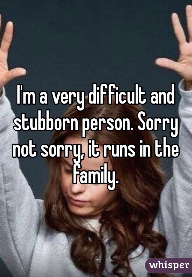 I'm a very difficult and stubborn person. Sorry not sorry, it runs in the family. 