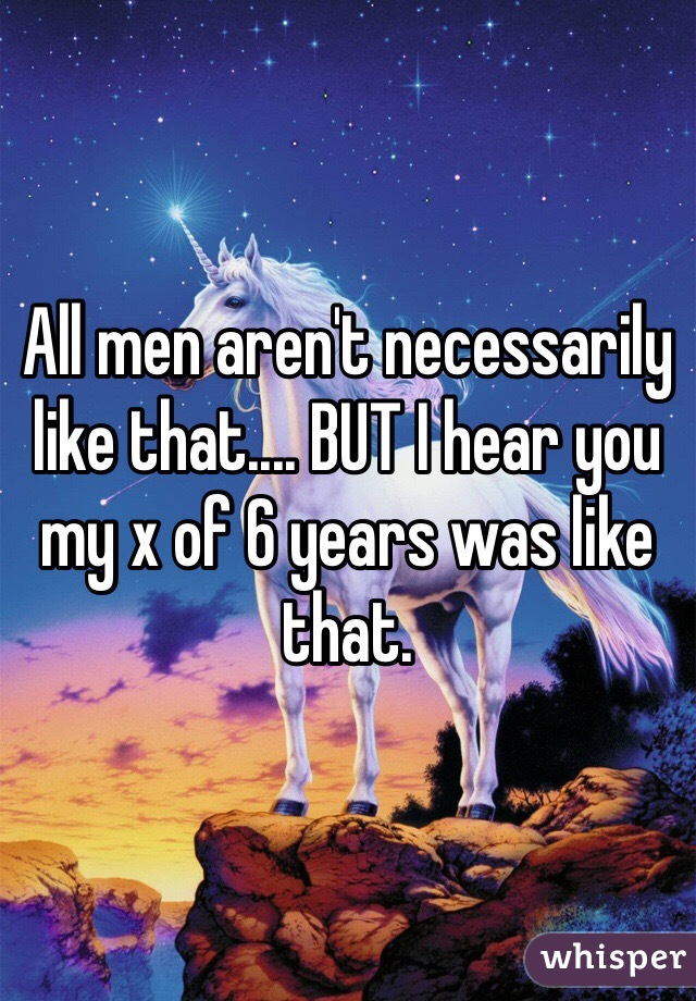 All men aren't necessarily like that.... BUT I hear you my x of 6 years was like that. 