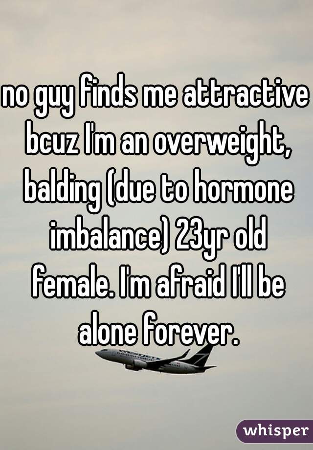 no guy finds me attractive bcuz I'm an overweight, balding (due to hormone imbalance) 23yr old female. I'm afraid I'll be alone forever.