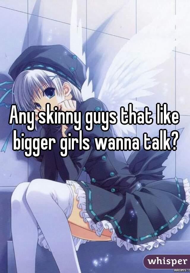 Any skinny guys that like bigger girls wanna talk?