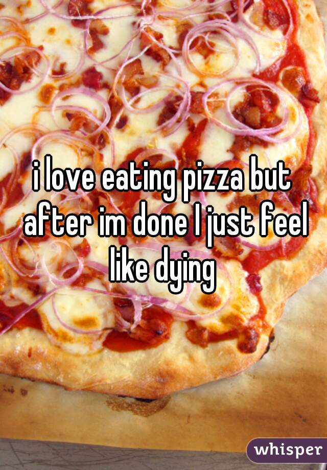 i love eating pizza but after im done I just feel like dying 