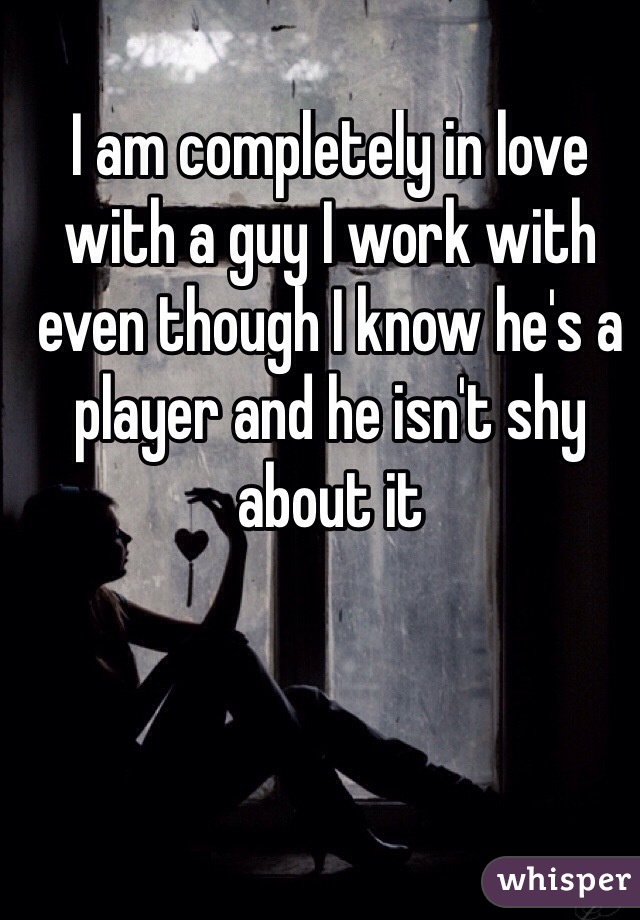 I am completely in love with a guy I work with even though I know he's a player and he isn't shy about it 
