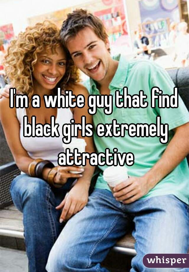 I'm a white guy that find black girls extremely attractive