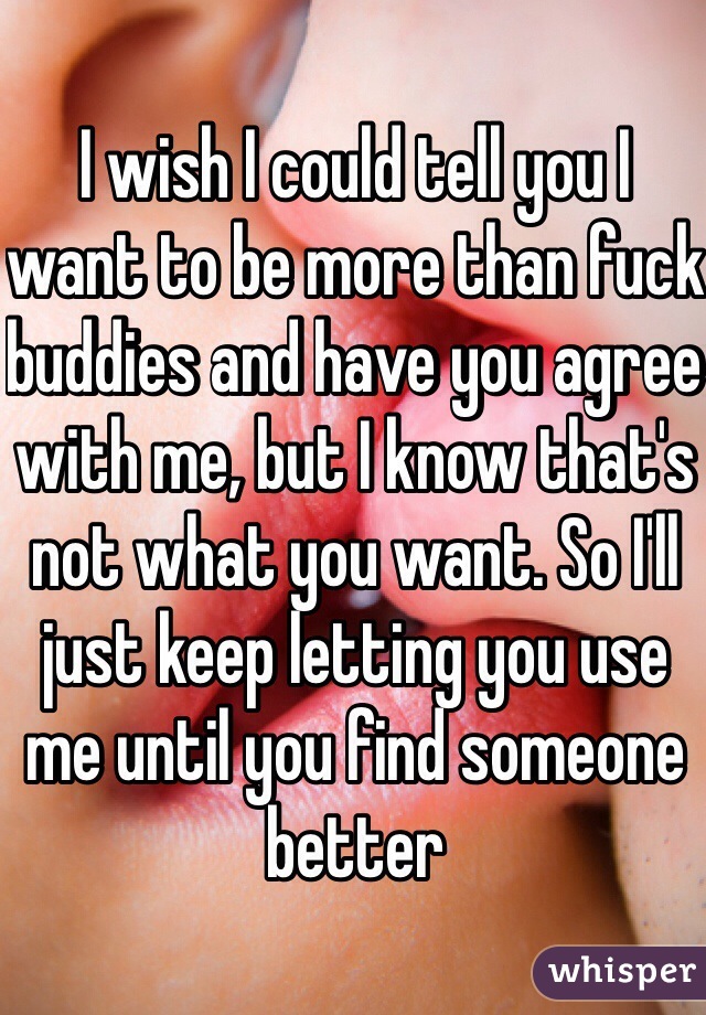 I wish I could tell you I want to be more than fuck buddies and have you agree with me, but I know that's not what you want. So I'll just keep letting you use me until you find someone better 