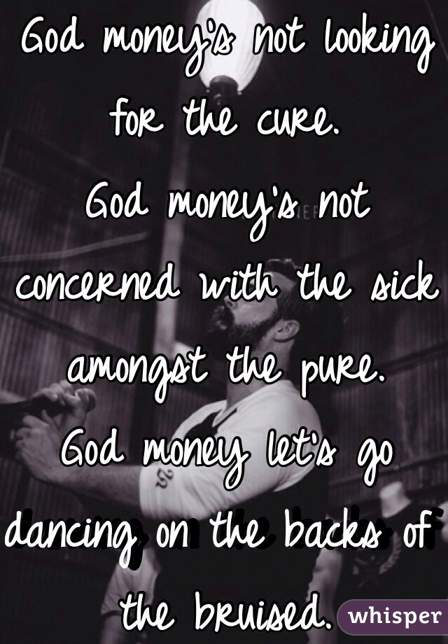 God money's not looking for the cure.
God money's not concerned with the sick amongst the pure.
God money let's go dancing on the backs of the bruised.