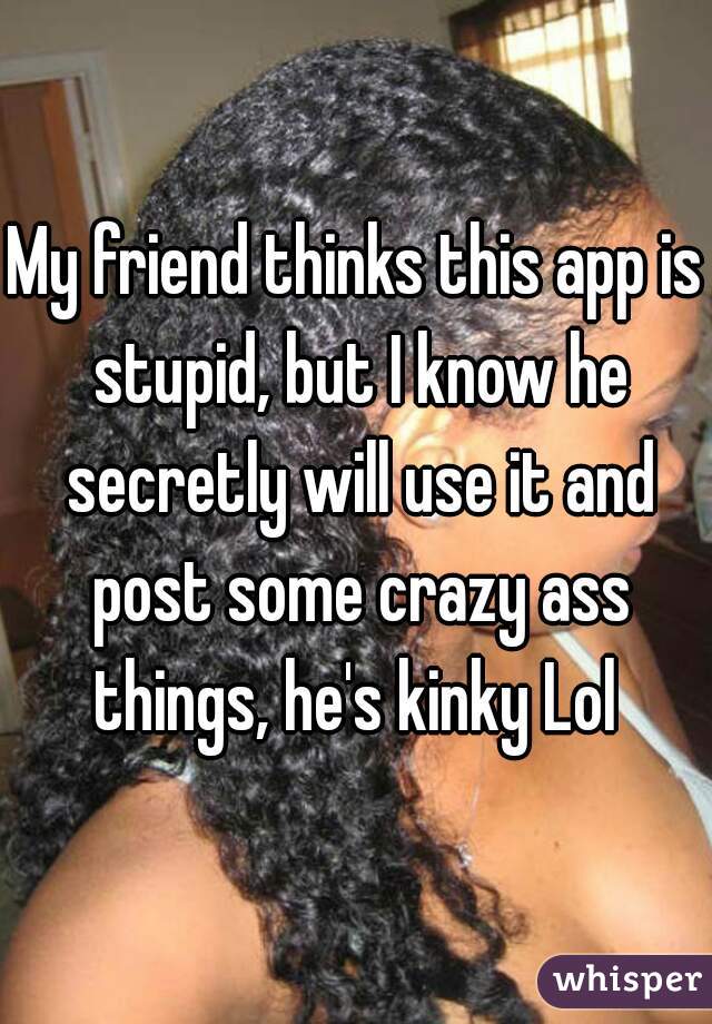 My friend thinks this app is stupid, but I know he secretly will use it and post some crazy ass things, he's kinky Lol 