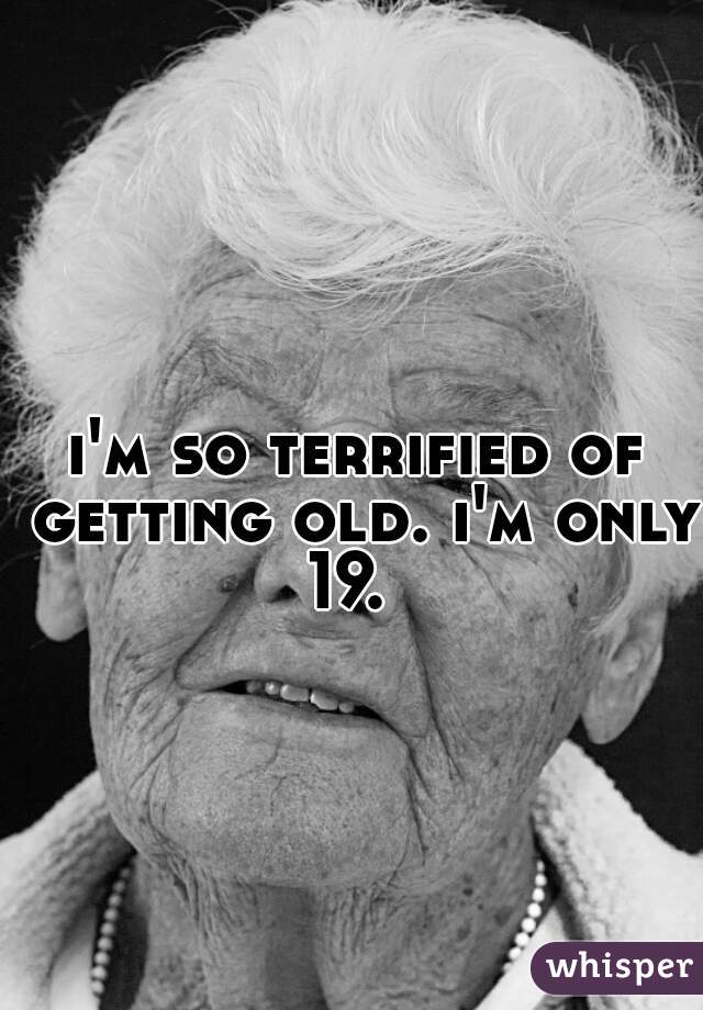 i'm so terrified of getting old. i'm only 19.  