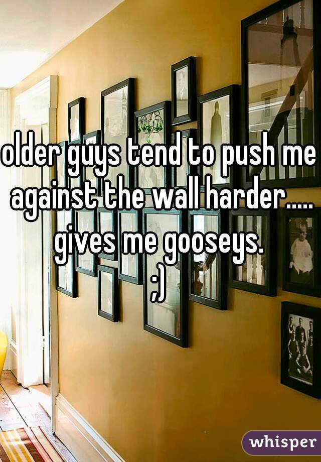 older guys tend to push me against the wall harder.....

gives me gooseys.
;)
