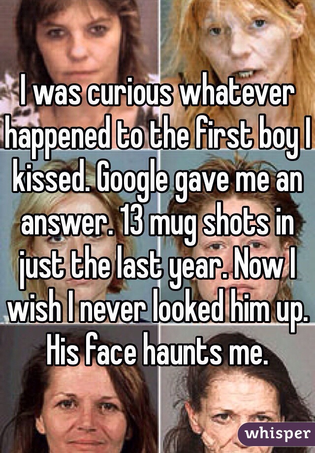 I was curious whatever happened to the first boy I kissed. Google gave me an answer. 13 mug shots in just the last year. Now I wish I never looked him up. His face haunts me. 