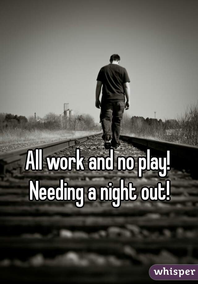 All work and no play! Needing a night out!