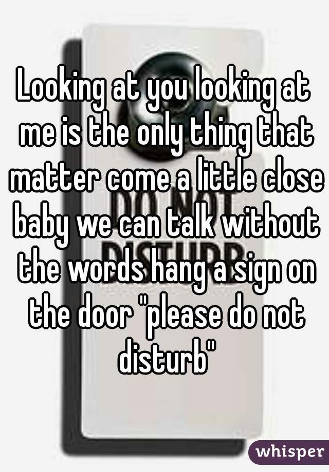 Looking at you looking at me is the only thing that matter come a little close baby we can talk without the words hang a sign on the door "please do not disturb"