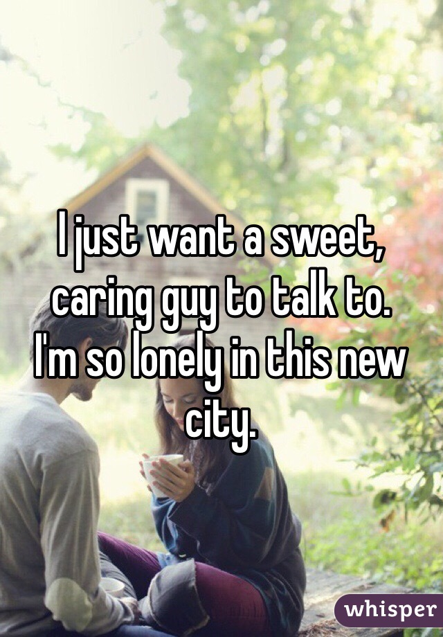 I just want a sweet, caring guy to talk to. 
I'm so lonely in this new city. 
