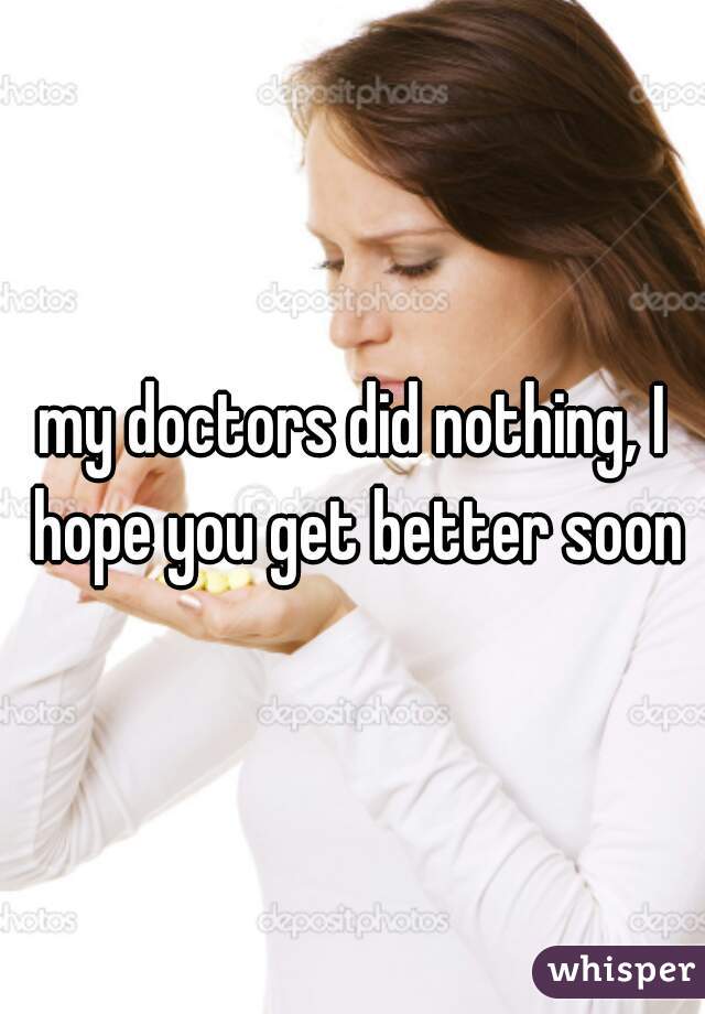 my doctors did nothing, I hope you get better soon