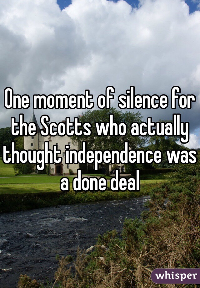 One moment of silence for the Scotts who actually thought independence was a done deal