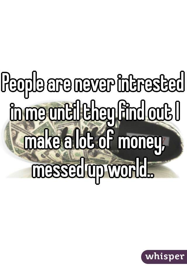 People are never intrested in me until they find out I make a lot of money, messed up world.. 