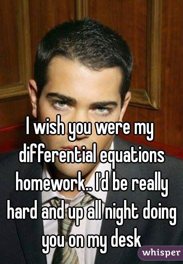 I wish you were my differential equations homework.. I'd be really hard and up all night doing you on my desk
