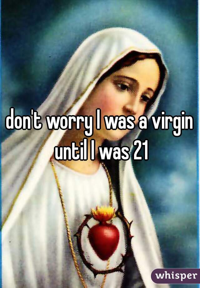 don't worry I was a virgin until I was 21