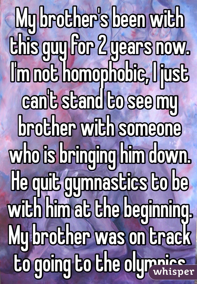 My brother's been with this guy for 2 years now. I'm not homophobic, I just can't stand to see my brother with someone who is bringing him down. He quit gymnastics to be with him at the beginning. My brother was on track to going to the olympics