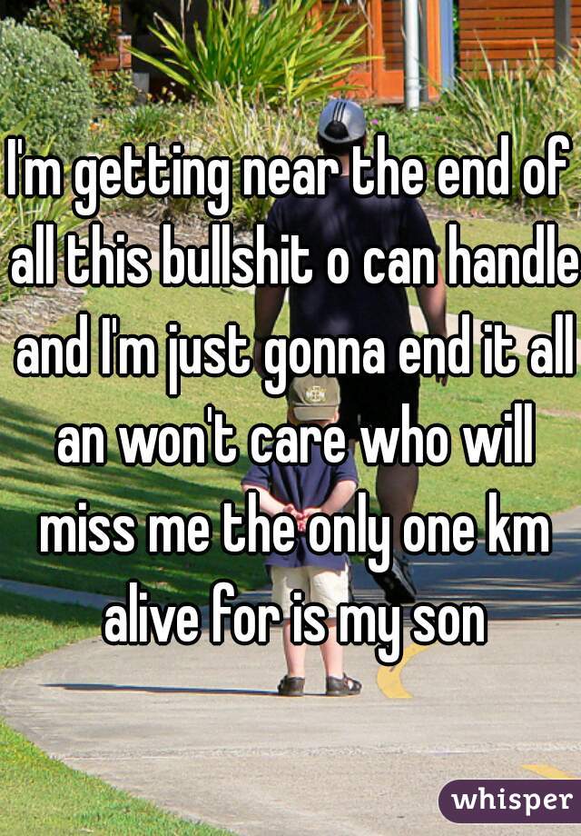 I'm getting near the end of all this bullshit o can handle and I'm just gonna end it all an won't care who will miss me the only one km alive for is my son