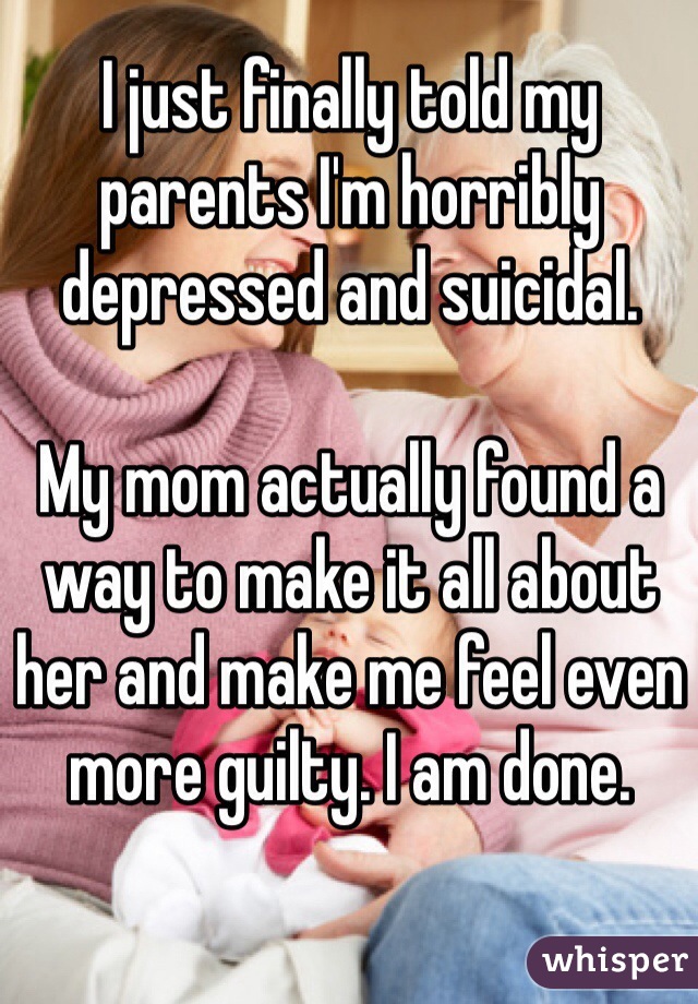 I just finally told my parents I'm horribly depressed and suicidal. 

My mom actually found a way to make it all about her and make me feel even more guilty. I am done. 
