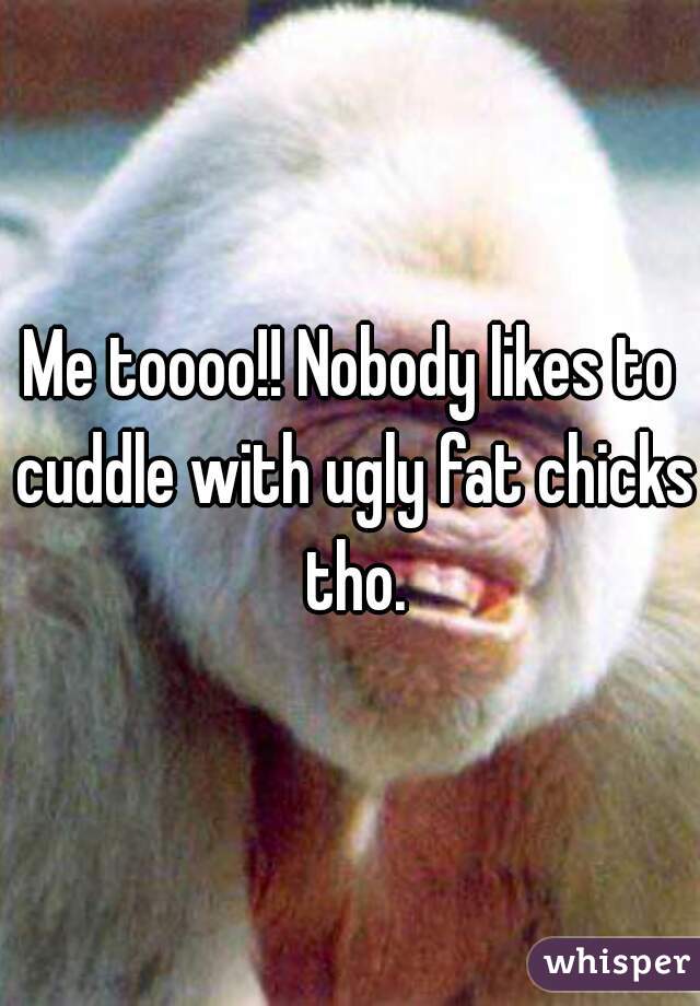 Me toooo!! Nobody likes to cuddle with ugly fat chicks tho.