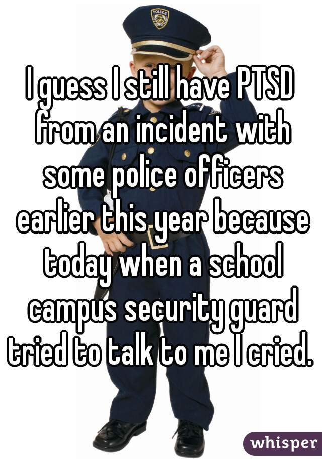 I guess I still have PTSD from an incident with some police officers earlier this year because today when a school campus security guard tried to talk to me I cried. 