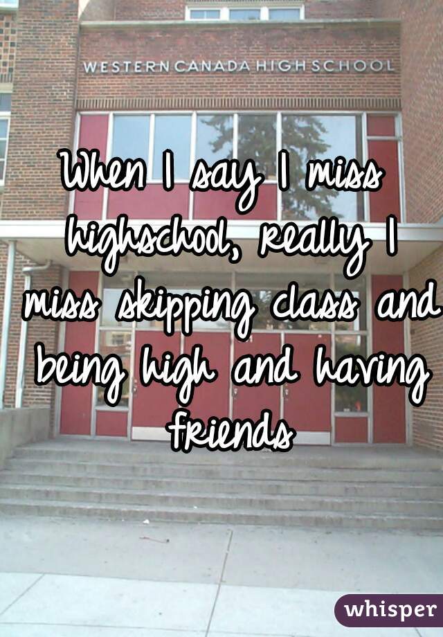 When I say I miss highschool, really I miss skipping class and being high and having friends
